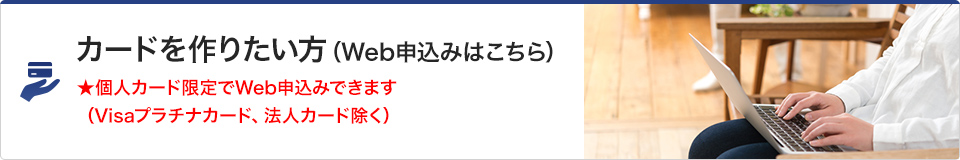 カードを作りたい方（Web申込みはこちら）　★個人カード限定でWeb申込みできます（Visaプラチナカード、法人カード除く）