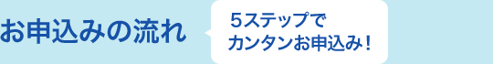 お申込みの流れ ５ステップで カンタンお申込み！