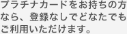 プラチナカードをお持ちの方なら、登録なしでどなたでもご利用いただけます。