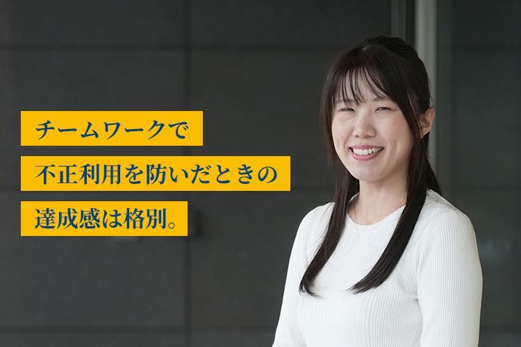 チームワークで不正利用を防いだときの達成感は格別。