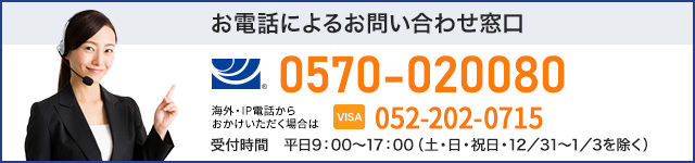 お電話によるお問い合わせ窓口 0570-020080 海外・IP電話からおかけいただく場合は（VISA）  052-202-0715 受付時間 平日9：00～17：00（土・日・祝日・12／31～1／3を除く）